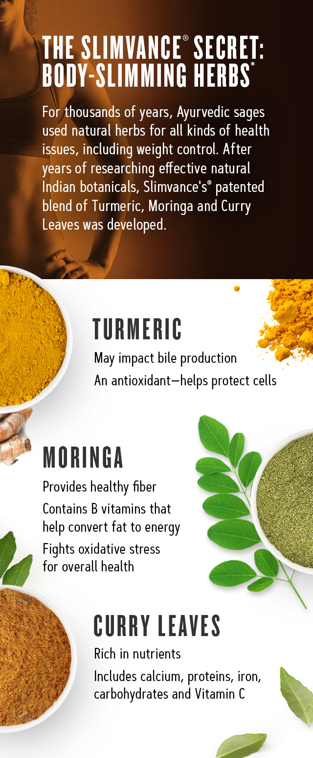 The Slimvance Secret: Body-slimming herbs. For thousands of years, Ayurvedic sages used in natural herbs for all kinds of health issues, including weight control. After years of researching effective natural Indian botanicals, Slimvance's patented blend of Turmeric, Morniga and Curry Leaves was developed